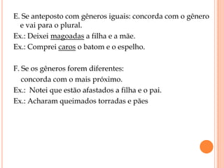 E. Se anteposto com gêneros iguais: concorda com o gênero
  e vai para o plural.
Ex.: Deixei magoadas a filha e a mãe.
Ex.: Comprei caros o batom e o espelho.

F. Se os gêneros forem diferentes:
   concorda com o mais próximo.
Ex.: Notei que estão afastados a filha e o pai.
Ex.: Acharam queimados torradas e pães
 