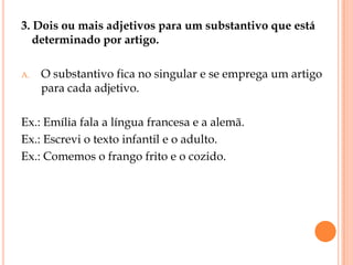 3. Dois ou mais adjetivos para um substantivo que está
   determinado por artigo.

A.   O substantivo fica no singular e se emprega um artigo
     para cada adjetivo.

Ex.: Emília fala a língua francesa e a alemã.
Ex.: Escrevi o texto infantil e o adulto.
Ex.: Comemos o frango frito e o cozido.
 