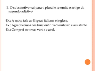 B. O substantivo vai para o plural e se omite o artigo do
 segundo adjetivo:

Ex.: A moça fala as línguas italiana e inglesa.
Ex.: Agradecemos aos funcionários cozinheiro e assistente.
Ex.: Comprei as tintas verde e azul.
 