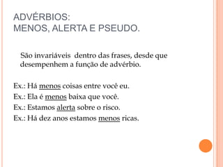 ADVÉRBIOS:
MENOS, ALERTA E PSEUDO.

 São invariáveis dentro das frases, desde que
 desempenhem a função de advérbio.

Ex.: Há menos coisas entre você eu.
Ex.: Ela é menos baixa que você.
Ex.: Estamos alerta sobre o risco.
Ex.: Há dez anos estamos menos ricas.
 