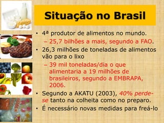 Situação no Brasil
• 4ª produtor de alimentos no mundo.
– 25,7 bilhões a mais, segundo a FAO.
• 26,3 milhões de toneladas de alimentos
vão para o lixo
– 39 mil toneladas/dia o que
alimentaria a 19 milhões de
brasileiros, segundo a EMBRAPA,
2006.
• Segundo a AKATU (2003), 40% perde-
se tanto na colheita como no preparo.
• É necessário novas medidas para freá-lo
 