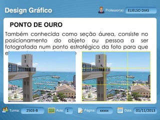 Aula: Pág: Data:10 10 a 17 18-jan-122503-BTurma:
Instrutor: Ricardo Paladini Matos
2503-B 1 xxxxx 01/11/2013
ELIELSO DIAS
PONTO DE OURO
Também conhecida como seção áurea, consiste no
posicionamento do objeto ou pessoa a ser
fotografada num ponto estratégico da foto para que
ele receba maior destaque
 