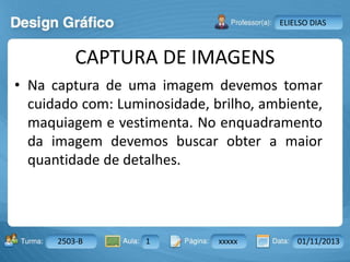 Aula: Pág: Data:10 10 a 17 18-jan-122503-BTurma:
Instrutor: Ricardo Paladini Matos
2503-B 1 xxxxx 01/11/2013
ELIELSO DIAS
CAPTURA DE IMAGENS
• Na captura de uma imagem devemos tomar
cuidado com: Luminosidade, brilho, ambiente,
maquiagem e vestimenta. No enquadramento
da imagem devemos buscar obter a maior
quantidade de detalhes.
 