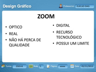 Aula: Pág: Data:10 10 a 17 18-jan-122503-BTurma:
Instrutor: Ricardo Paladini Matos
2503-B 1 xxxxx 01/11/2013
ELIELSO DIAS
ZOOM
• OPTICO
• REAL
• NÃO HÁ PERCA DE
QUALIDADE
• DIGITAL
• RECURSO
TECNOLÓGICO
• POSSUI UM LIMITE
 