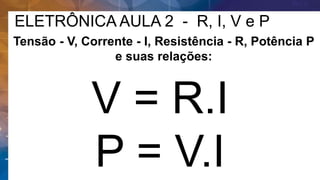 ELETRÔNICA AULA 2 - R, I, V e P
V = R.I
P = V.I
Tensão - V, Corrente - I, Resistência - R, Potência P
e suas relações:
 