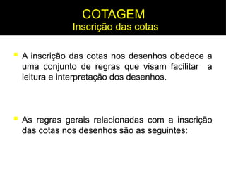  A inscrição das cotas nos desenhos obedece a
uma conjunto de regras que visam facilitar a
leitura e interpretação dos desenhos.
 As regras gerais relacionadas com a inscrição
das cotas nos desenhos são as seguintes:
Inscrição das cotas
COTAGEM
 