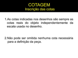 1.As cotas indicadas nos desenhos são sempre as
cotas reais do objeto independentemente da
escala usada no desenho.
Inscrição das cotas
COTAGEM
2.Não pode ser omitida nenhuma cota necessária
para a definição da peça.
 