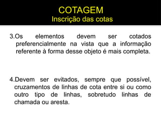 3.Os elementos devem ser cotados
preferencialmente na vista que a informação
referente à forma desse objeto é mais completa.
4.Devem ser evitados, sempre que possível,
cruzamentos de linhas de cota entre si ou como
outro tipo de linhas, sobretudo linhas de
chamada ou aresta.
Inscrição das cotas
COTAGEM
 