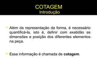 COTAGEM
 Além da representação da forma, é necessário
quantificá-la, isto é, definir com exatidão as
dimensões e posição dos diferentes elementos
na peça.
 Essa informação é chamada de cotagem.
Introdução
 