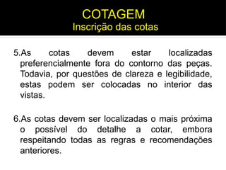 5.As cotas devem estar localizadas
preferencialmente fora do contorno das peças.
Todavia, por questões de clareza e legibilidade,
estas podem ser colocadas no interior das
vistas.
6.As cotas devem ser localizadas o mais próxima
o possível do detalhe a cotar, embora
respeitando todas as regras e recomendações
anteriores.
Inscrição das cotas
COTAGEM
 
