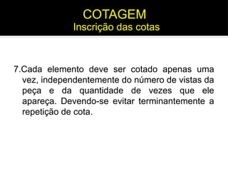 7.Cada elemento deve ser cotado apenas uma
vez, independentemente do número de vistas da
peça e da quantidade de vezes que ele
apareça. Devendo-se evitar terminantemente a
repetição de cota.
Inscrição das cotas
COTAGEM
 