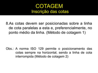 8.As cotas devem ser posicionadas sobre a linha
de cota paralelas a esta e, preferencialmente, no
ponto médio da linha. (Método de cotagem 1)
Obs.: A norma ISO 129 permite o posicionamento das
cotas sempre na horizontal, sendo a linha de cota
interrompida (Método de cotagem 2)
Inscrição das cotas
COTAGEM
 