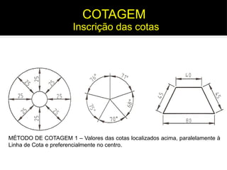 MÉTODO DE COTAGEM 1 – Valores das cotas localizados acima, paralelamente à
Linha de Cota e preferencialmente no centro.
Inscrição das cotas
COTAGEM
 