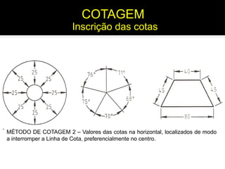MÉTODO DE COTAGEM 2 – Valores das cotas na horizontal, localizados de modo
a interromper a Linha de Cota, preferencialmente no centro.
Inscrição das cotas
COTAGEM
 