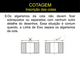 9.Os algarismos da cota não devem ficar
sobrepostos ou separados com nenhum outro
detalhe do desenhos. Essa situação é comum
quando, a Linha de Eixo separa os algarismos
da cota.
Inscrição das cotas
COTAGEM
 