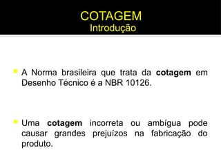  Uma cotagem incorreta ou ambígua pode
causar grandes prejuízos na fabricação do
produto.
Introdução
COTAGEM
 A Norma brasileira que trata da cotagem em
Desenho Técnico é a NBR 10126.
Introdução
 
