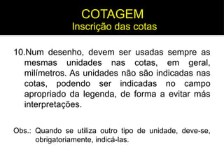 10.Num desenho, devem ser usadas sempre as
mesmas unidades nas cotas, em geral,
milímetros. As unidades não são indicadas nas
cotas, podendo ser indicadas no campo
apropriado da legenda, de forma a evitar más
interpretações.
Obs.: Quando se utiliza outro tipo de unidade, deve-se,
obrigatoriamente, indicá-las.
Inscrição das cotas
COTAGEM
 