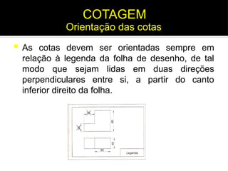  As cotas devem ser orientadas sempre em
relação à legenda da folha de desenho, de tal
modo que sejam lidas em duas direções
perpendiculares entre si, a partir do canto
inferior direito da folha.
Orientação das cotas
COTAGEM
 