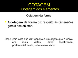  A cotagem de forma diz respeito às dimensões
gerais dos objetos.
Cotagem da forma
Obs.: Uma cota que diz respeito a um objeto que é visível
em duas vistas, deve localizar-se,
preferencialmente, entre essas vistas.
Cotagem dos elementos
COTAGEM
 