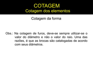 Obs.: Na cotagem de furos, deve-se sempre utilizar-se o
valor do diâmetro e não o valor do raio. Uma das
razões, é que as brocas são catalogadas de acordo
com seus diâmetros.
Cotagem dos elementos
COTAGEM
Cotagem da forma
 