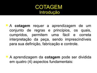 A cotagem requer a aprendizagem de um
conjunto de regras e princípios, os quais,
cumpridos, permitem uma fácil e correta
interpretação da peça, sendo imprescindíveis
para sua definição, fabricação e controle.
 A aprendizagem da cotagem pode ser dividida
em quatro (4) aspectos fundamentais:
COTAGEM
Introdução
 