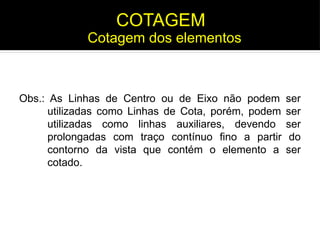 Obs.: As Linhas de Centro ou de Eixo não podem ser
utilizadas como Linhas de Cota, porém, podem ser
utilizadas como linhas auxiliares, devendo ser
prolongadas com traço contínuo fino a partir do
contorno da vista que contém o elemento a ser
cotado.
Cotagem dos elementos
COTAGEM
 