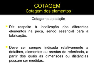  Diz respeito à localização dos diferentes
elementos na peça, sendo essencial para a
fabricação.
 Deve ser sempre indicada relativamente a
detalhes, elementos ou arestas de referência, a
partir dos quais as dimensões ou distâncias
possam ser medidas.
Cotagem dos elementos
COTAGEM
Cotagem da posição
 