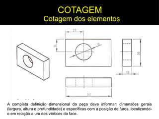 A completa definição dimensional da peça deve informar: dimensões gerais
(largura, altura e profundidade) e específicas com a posição de furos, localizando-
o em relação a um dos vértices da face.
Cotagem dos elementos
COTAGEM
 