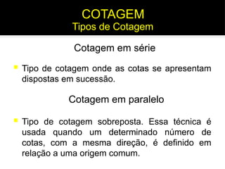  Tipo de cotagem onde as cotas se apresentam
dispostas em sucessão.
Cotagem em série
Cotagem em paralelo
 Tipo de cotagem sobreposta. Essa técnica é
usada quando um determinado número de
cotas, com a mesma direção, é definido em
relação a uma origem comum.
Tipos de Cotagem
COTAGEM
 