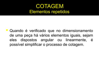  Quando é verificado que no dimensionamento
de uma peça há vários elementos iguais, sejam
eles dispostos angular ou linearmente, é
possível simplificar o processo de cotagem.
COTAGEM
Elementos repetidos
 