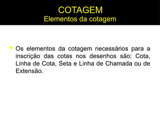  Os elementos da cotagem necessários para a
inscrição das cotas nos desenhos são: Cota,
Linha de Cota, Seta e Linha de Chamada ou de
Extensão.
Elementos da cotagem
COTAGEM
 