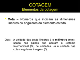  Cota – Números que indicam as dimensões
lineares ou angulares do elemento cotado.
Obs.: A unidade das cotas lineares é o milímetro (mm),
usada nos países que adotam o Sistema
Internacional (SI) de unidades. Já a unidade das
cotas angulares é o grau (º).
Elementos da cotagem
COTAGEM
 