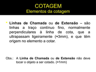  Linhas de Chamada ou de Extensão – são
linhas a traço contínuo fino, normalmente
perpendiculares à linha de cota, que a
ultrapassam ligeiramente (≈3mm), e que têm
origem no elemento a cotar.
Obs.: A Linha de Chamada ou de Extensão não deve
tocar o objeto a ser cotado. (≈1mm)
Elementos da cotagem
COTAGEM
 