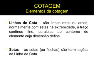  Linhas de Cota – são linhas retas ou arcos,
normalmente com setas na extremidade, a traço
contínuo fino, paralelas ao contorno do
elemento cuja dimensão define.
 Setas – as setas (ou flechas) são terminações
da Linha de Cota.
Elementos da cotagem
COTAGEM
 
