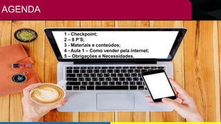 AGENDA
1 - Checkpoint;
2 – 8 P’S;
3 - Materiais e conteúdos;
4 - Aula 1 – Como vender pela internet;
5 – Obrigações e Necessidades.
 