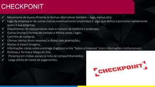 CHECKPONIT
✓ Mecanismo de busca eficiente (e formas alternativas também – tags, menus etc);
✓ Logo da empresa (e de outras marcas eventualmente envolvidas) e algo que defina e posicione rapidamente
quem é sua empresa;
✓ Depoimentos de consumidores reais e número de telefone e endereço;
✓ Outras (muitas!) formas de contato e Minha conta / login;
✓ Carrinho de compras;
✓ Últimas ofertas (mais recentes) e Áreas com promoções;
✓ Muitas (e boas!) imagens;
✓ Informações claras sobre a entrega (logística) e link “Sobre a Empresa” (com informações institucionais);
✓ Políticas e Termos e Mapa do Site;
✓ Presença em mídias sociais (e links de compartilhamento);
✓ Larga oferta de meios de pagamentos.
 