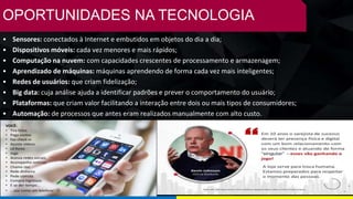 OPORTUNIDADES NA TECNOLOGIA
• Sensores: conectados à Internet e embutidos em objetos do dia a dia;
• Dispositivos móveis: cada vez menores e mais rápidos;
• Computação na nuvem: com capacidades crescentes de processamento e armazenagem;
• Aprendizado de máquinas: máquinas aprendendo de forma cada vez mais inteligentes;
• Redes de usuários: que criam fidelização;
• Big data: cuja análise ajuda a identificar padrões e prever o comportamento do usuário;
• Plataformas: que criam valor facilitando a interação entre dois ou mais tipos de consumidores;
• Automação: de processos que antes eram realizados manualmente com alto custo.
 