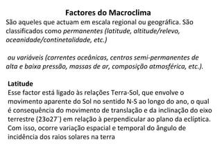 Factores do Macroclima
São aqueles que actuam em escala regional ou geográfica. São
classificados como permanentes (latitude, altitude/relevo,
oceanidade/continetalidade, etc.)
ou variáveis (correntes oceânicas, centros semi-permanentes de
alta e baixa pressão, massas de ar, composição atmosférica, etc.).
Latitude
Esse factor está ligado às relações Terra-Sol, que envolve o
movimento aparente do Sol no sentido N-S ao longo do ano, o qual
é consequência do movimento de translação e da inclinação do eixo
terrestre (23o27´) em relação à perpendicular ao plano da eclíptica.
Com isso, ocorre variação espacial e temporal do ângulo de
incidência dos raios solares na terra
 