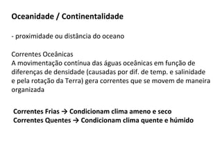 Oceanidade / Continentalidade
- proximidade ou distância do oceano
Correntes Oceânicas
A movimentação contínua das águas oceânicas em função de
diferenças de densidade (causadas por dif. de temp. e salinidade
e pela rotação da Terra) gera correntes que se movem de maneira
organizada
Correntes Frias → Condicionam clima ameno e seco
Correntes Quentes → Condicionam clima quente e húmido
 