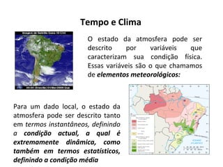 Tempo e Clima
O estado da atmosfera pode ser
descrito por variáveis que
caracterizam sua condição física.
Essas variáveis são o que chamamos
de elementos meteorológicos:
Para um dado local, o estado da
atmosfera pode ser descrito tanto
em termos instantâneos, definindo
a condição actual, a qual é
extremamente dinâmica, como
também em termos estatísticos,
definindo a condição média
 