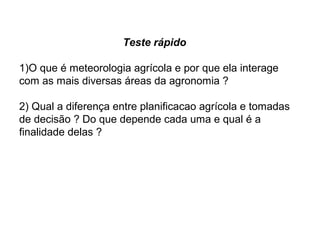 Teste rápido
1)O que é meteorologia agrícola e por que ela interage
com as mais diversas áreas da agronomia ?
2) Qual a diferença entre planificacao agrícola e tomadas
de decisão ? Do que depende cada uma e qual é a
finalidade delas ?
 