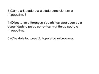 3)Como a latitude e a altitude condicionam o
macroclima?
4) Discuta as diferenças dos efeitos causados pela
oceanidade e pelas correntes marítimas sobre o
macroclima.
5) Cite dois factores do topo e do microclima.
 