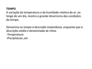 TEMPO
A variação da temperatura e da humidade relativa do ar, ao
longo de um dia, mostra o grande dinamismo das condições
do tempo.
Denomina-se tempo à descrição instantânea, enquanto que a
descrição média é denominada de clima.
-Temperatura
-Precipitacao ,etc
 