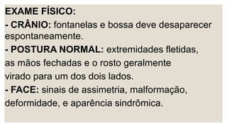 EXAME FÍSICO:
- CRÂNIO: fontanelas e bossa deve desaparecer
espontaneamente.
- POSTURA NORMAL: extremidades fletidas,
as mãos fechadas e o rosto geralmente
virado para um dos dois lados.
- FACE: sinais de assimetria, malformação,
deformidade, e aparência sindrômica.
 