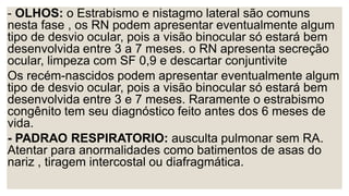 - OLHOS: o Estrabismo e nistagmo lateral são comuns
nesta fase , os RN podem apresentar eventualmente algum
tipo de desvio ocular, pois a visão binocular só estará bem
desenvolvida entre 3 a 7 meses. o RN apresenta secreção
ocular, limpeza com SF 0,9 e descartar conjuntivite
Os recém-nascidos podem apresentar eventualmente algum
tipo de desvio ocular, pois a visão binocular só estará bem
desenvolvida entre 3 e 7 meses. Raramente o estrabismo
congênito tem seu diagnóstico feito antes dos 6 meses de
vida.
- PADRAO RESPIRATORIO: ausculta pulmonar sem RA.
Atentar para anormalidades como batimentos de asas do
nariz , tiragem intercostal ou diafragmática.
 