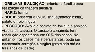 - ORELHAS E AUDIÇÃO: orientar a família para
realização da triagem auditiva.
- NARIZ: forma
- BOCA: observar a úvula, língua(macroglossia),
palato e freio lingual.
- PESCOÇO: Avalie a assimetria facial e a posição
viciosa da cabeça. O torcicolo congênito tem
resolução espontânea em 90% dos casos. No
entanto, nos casos mais persistentes, pode ser
necessária correção cirúrgica (protelada até os
três anos de idade).
 