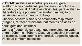 -TÓRAX: Avalie a assimetria, pois ela sugere
malformações cardíacas, pulmonares, de coluna ou
arcabouço costal. Apalpe as clavículas, para avaliar se
há fraturas que poderiam acarretar diminuição ou
ausência de movimentos do braço.
Observe possíveis sinais de sofrimento respiratório
(tiragens, retração xifoidiana, batimentos de asas do
nariz, gemidos, estridor).
Conte a frequência cardíaca, que normalmente varia
entre 120bpm e 160bpm. Observe a possível presença
de cianose, abaulamento pré-cordial, turgência jugular.
Verifique também os pulsos.
 