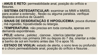 - ANUS E RETO: permeabilidade anal, posição do orifício e
fissuras.
- SISTEMA OSTEOARTICULAR: examinar os MMII e MMSS,
para avaliar a extensão , flexão ou alguma paralisia. verifique
displasia evolutiva de Quadril.
- SINAIS DE DESIDRATAÇÃO E HIPOGLICEMIA: pouca diurese
, má ingestão, hipoatividade ou letargia.
- TEMPERATURA: não precisa em toda consulta, apenas em
demanda espontâneas.
- PELE: edema , palidez , cianose , icteríca (atentar para
aparecimento nas primeira 24h ou depois do 7 dia, orientar a mãe
a banho de sol em horário antes das 10 e apos 16.
- ESTADO DE VIGILIA: estado de alerta, o sono leve ou profundo
e o choro permeabilidade anal, posição do oríficio e fissuras .
 