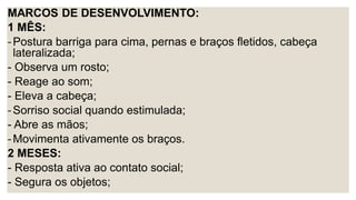 MARCOS DE DESENVOLVIMENTO:
1 MÊS:
-Postura barriga para cima, pernas e braços fletidos, cabeça
lateralizada;
- Observa um rosto;
- Reage ao som;
- Eleva a cabeça;
-Sorriso social quando estimulada;
- Abre as mãos;
-Movimenta ativamente os braços.
2 MESES:
- Resposta ativa ao contato social;
- Segura os objetos;
 