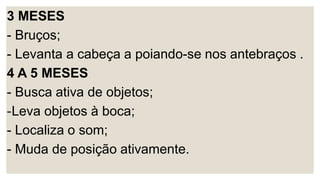 3 MESES
- Bruços;
- Levanta a cabeça a poiando-se nos antebraços .
4 A 5 MESES
- Busca ativa de objetos;
-Leva objetos à boca;
- Localiza o som;
- Muda de posição ativamente.
 